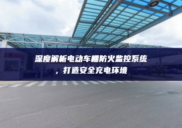 深度解析電動車棚防火監(jiān)控系統(tǒng)調整推進，打造安全充電環(huán)境